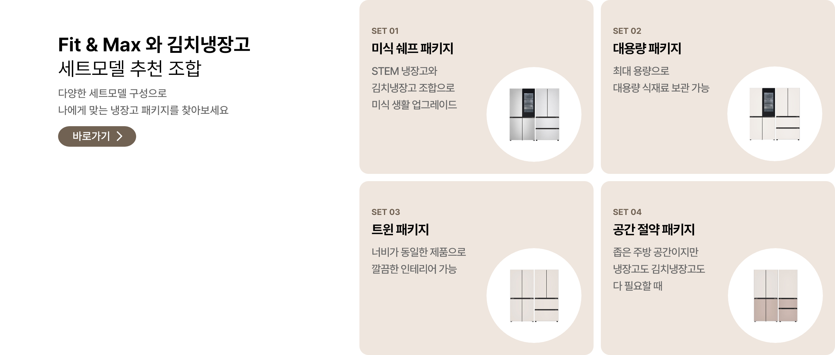 Fit & Max와 김치냉장고 세트모델 추천 조합. 다양한 세트모델 구성으로 나에게 맞는 냉장고 패키지를 찾아보세요. POINT 01 미식 셰프 패키지: STEM 냉장고와 김치냉장고 조합으로 미식 생활 업그레이드. POINT 02 대용량 패키지: 최대 용량으로 대용량 식재료 보관 가능. POINT 03 트윈 패키지: 너비가 동일한 제품으로 깔끔한 인테리어 가능. POINT 04 공간 절약 패키지: 좁은 주방 공간이지만 냉장고도 김치냉장고도 다 필요할 때.