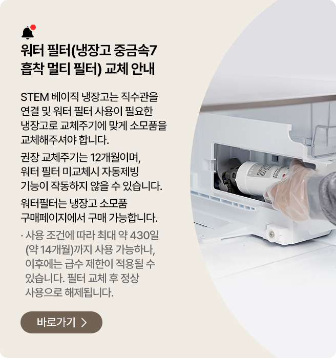 워터 필터(냉장고 중금속7 흡착 멀티 필터) 교체 안내. STEM 베이직 냉장고는 직수관을 연결 및 워터 필터 사용이 필요한 냉장고로 교체주기에 맞게 소모품을 교체해주셔야 합니다. 권장 교체주기는 12개월이며, 워터 필터 미교체 시 자동제빙 기능이 작동하지 않을 수 있습니다. 워터필터는 냉장고 소모품 구매페이지에서 구매 가능합니다. 바로가기>
