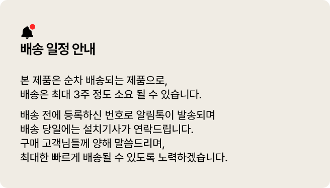 배송 일정 안내. 본 제품은 순차 배송되는 제품으로, 배송은 최대 3주 정도 소요될 수 있습니다. 배송 전에 등록하신 번호로 알림톡이 발송되며 배송 당일에는 설치기사가 연락드립니다. 구매 고객님들께 양해 말씀드리며, 최대한 빠르게 배송될 수 있도록 노력하겠습니다.