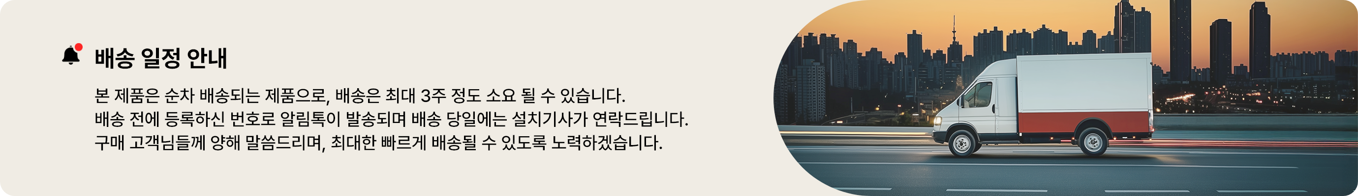 배송 일정 안내. 본 제품은 순차 배송되는 제품으로, 배송은 최대 3주 정도 소요될 수 있습니다. 배송 전에 등록하신 번호로 알림톡이 발송되며 배송 당일에는 설치기사가 연락드립니다. 구매 고객님들께 양해 말씀드리며, 최대한 빠르게 배송될 수 있도록 노력하겠습니다.