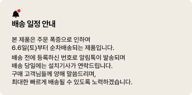 배송 일정 안내 본 제품은 주문 폭증으로 인하여 6.6일(토)부터 순차배송되는 제품입니다. 배송 전에 등록하신 번호로 알림톡이 발송되며 배송 전일에는 설치 기사가 연락드립니다. 구매 고객님들께 양해 말씀드리며, 최대한 빠르게 배송될 수 있도록 노력하겠습니다.>