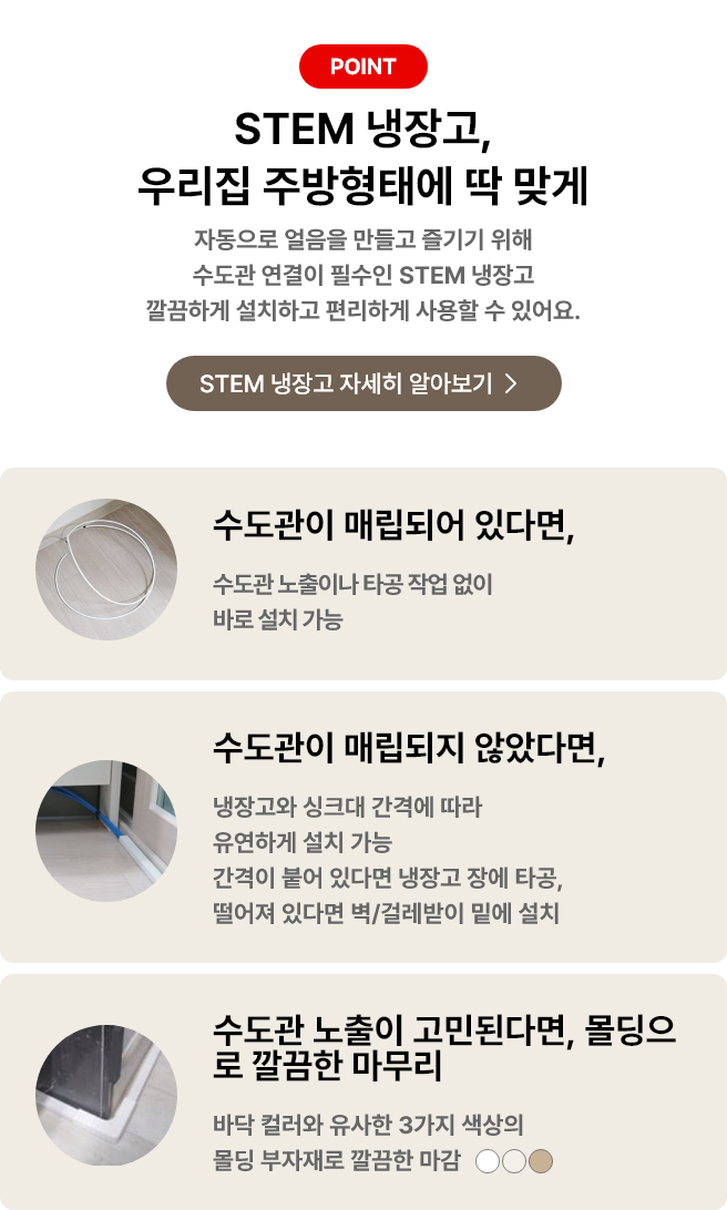 STEM 냉장고, 우리 집 주방형태에 딱 맞게 자동으로 얼음을 만들고 즐기기 위해 수도관 연결이 필수인 STEM 냉장고 깔끔하게 설치하고 편리하게 사용할 수 있어요. 수도관이 매립되어 있다면, 수도관 노출이나 타공 작업 없이 바로 설치 가능. 수도관이 매립되지 않았다며, 냉장고와 싱크대 간격에 따라 유연하게 설치가능 간격이 붙어 있다면 냉장고 장에 타공, 떨어져 있다면 벽/걸레받이 밑에 설치. 수도관 노출이 고민된다면, 몰딩으로 깔끔한 마무리 바닥 컬러와 유사한 3가지 색상의 몰딩 부자재로 깔끔한 마감