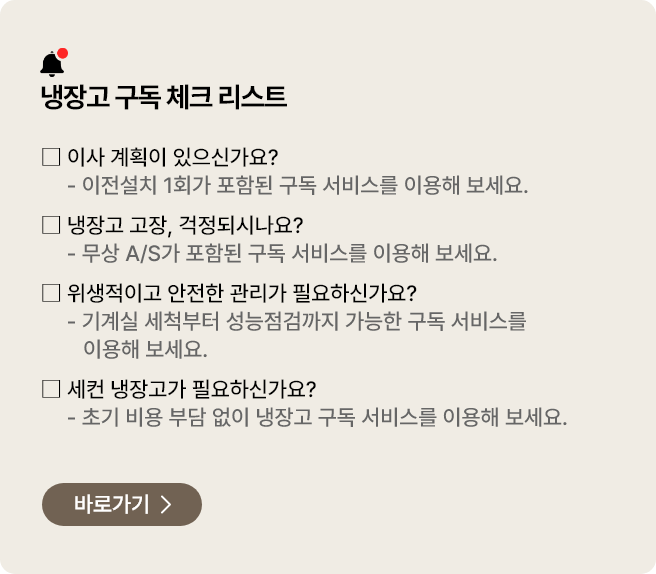 냉장고 구독 체크 리스트. 이사를 할 예정이 있으신가요? 이전설치 1회가 포함된 구독 서비스를 이용해 보세요. 냉장고 고장이 걱정되시나요? 무상 A/S가 포함된 구독 서비스를 이용해 보세요. 위생적이고 안전한 냉장고 관리가 필요하신가요? 기계실 세척부터 성능점검까지 구독 서비스를 이용해 보세요. 세컨 냉장고가 필요하신가요? 초기 비용 부담 없이 구독으로 냉장고를 이용해보세요.