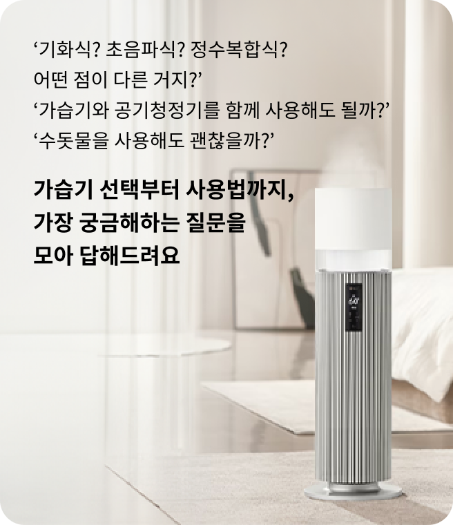 기화식? 초음파식? 정수복합식? 어떤 점이 다른 거지? 가습기와 공기청정기를 함께 사용해도 될까? 수돗물을 사용해도 괜찮을까? 가습기 선택부터 사용법까지, 가장 궁금해하는 질문을 모아 답해드려요. 실내 공간에 LG 가습기가 놓여 있으며, 뒤편에는 아늑한 분위기를 연출한 모습.