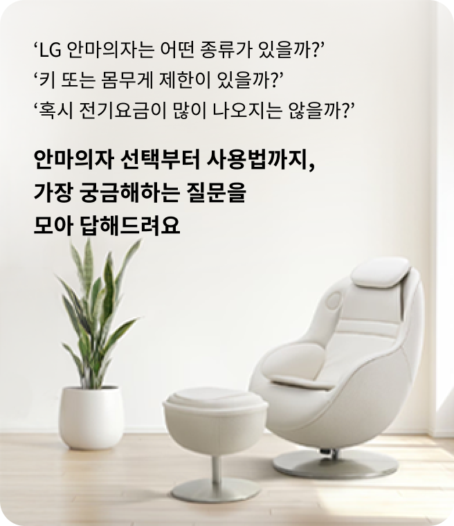 흰색 배경의 밝은 공간에 흰색 1인 안마의자와 스툴 형태의 발 받침대가 놓여 있는 모습. 안마의자 왼쪽에는 잎이 긴 관엽 식물이 배치되어 있다. 이미지 왼쪽에는 안마의자 선택 및 사용에 대한 질문(‘LG 안마의자는 어떤 종류가 있을까?’, ‘키 또는 몸무게 제한이 있을까?’, ‘혹시 전기요금이 많이 나오지는 않을까?’)과 함께 '안마의자 선택부터 사용법까지, 가장 궁금해하는 질문을 모아 답해드려요'라는 안내 문구가 쓰여 있다.
