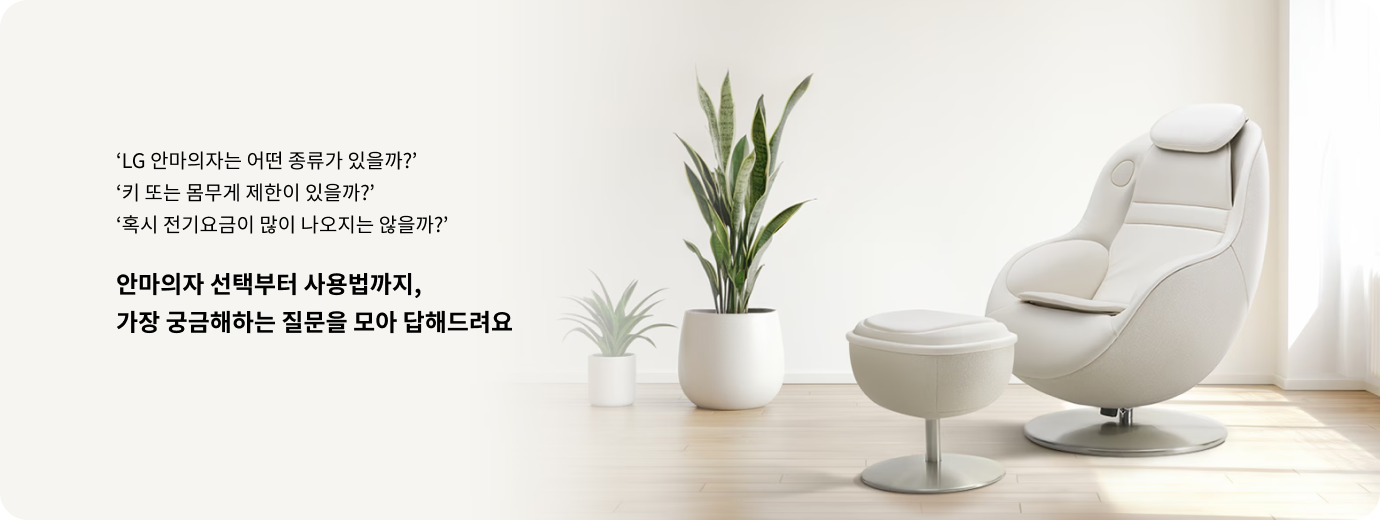 흰색 배경의 밝은 공간에 흰색 1인 안마의자와 스툴 형태의 발 받침대가 놓여 있는 모습. 안마의자 왼쪽에는 잎이 긴 관엽 식물이 배치되어 있다. 이미지 왼쪽에는 안마의자 선택 및 사용에 대한 질문(‘LG 안마의자는 어떤 종류가 있을까?’, ‘키 또는 몸무게 제한이 있을까?’, ‘혹시 전기요금이 많이 나오지는 않을까?’)과 함께 '안마의자 선택부터 사용법까지, 가장 궁금해하는 질문을 모아 답해드려요'라는 안내 문구가 쓰여 있다.