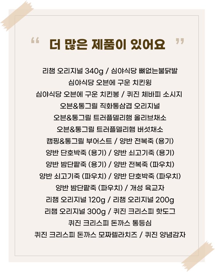 ‘더 많은 제품이 있어요’라는 문구 아래 다양한 간편식 제품명이 나열된 이미지. 리챔 오리지널 340g / 심야식당 뼈없는불닭발 심야식당 오븐에 구운 치킨윙 심야식당 오븐에 구운 치킨봉 / 퀴진 체바피 소시지 오븐&통그릴 직화통삼겹 오리지널 오븐&통그릴 트러플델리햄 올리브채소 오븐&통그릴 트러플델리햄 버섯채소캠핑&통그릴 부어스트 / 양반 전복죽 (용기)양반 단호박죽 (용기)/ 양반 쇠고기죽 (용기)양반 밤단팥죽 (용기) / 양반 전복죽 (파우치)양반 쇠고기죽 (파우치) / 양반 단호박죽 (파우치)양반 단팥죽 (파우치) / 개성 육교자 리챔 오리지널 120g / 리챔 오리지널 200g리챔 오리지널 300g / 퀴진 크리스피 핫도그 퀴진 크리스피 돈까스 통등심 퀴진 크리스피 돈까스 모짜렐라치즈/ 퀴진 양념감자 제품명이 정리되어 있음.