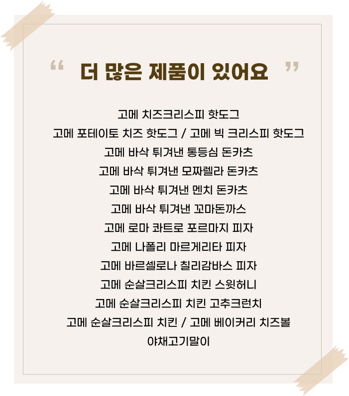 더 많은 제품이 있어요’라는 문구 아래 고메 브랜드의 다양한 제품명이 나열된 이미지. 고메 치즈크리스피 핫도그고메 포테이토 치즈 핫도그 / 고메 빅 크리스피 핫도그 고메 바삭 튀겨낸 통등심 돈카츠 고메 바삭 튀겨낸 모짜렐라 돈카츠 고메 바삭 튀겨낸 멘치 돈카츠 고메 바삭 튀겨낸 꼬마돈까스 고메 로마 콰트로 포르마지 피자 고메 나폴리 마르게리타 피자 고메 바르셀로나 칠리감바스 피자 고메 순살크리스피 치킨 스윗허니 고메 순살크리스피 치킨 고추크런치 고메 순살크리스피 치킨 / 고메 베이커리 치즈볼 야채고기말이 제품명이 정리되어 있음.