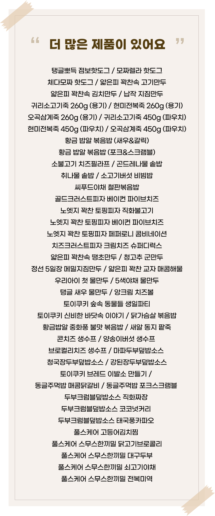 ‘더 많은 제품이 있어요’라는 문구 아래 다양한 간편식 제품명이 나열된 이미지. 탱글뽀득 점보핫도그 / 모짜렐라 핫도그 체다모짜 핫도그 / 얇은피 꽉찬속 고기만두 얇은피 꽉찬속 김치만두 / 납작 지짐만두 귀리소고기죽 260g (용기)/ 현미전복죽 260g (용기)오곡삼계죽 260g (용기)/ 귀리소고기죽 450g (파우치)현미전복죽 450g (파우치) / 오곡삼계죽 450g (파우치)황금 밥알 볶음밥 (새우&갈릭)황금 밥알 볶음밥 (포크&스크램블)소불고기 치즈필라프 / 곤드레나물 솥밥 취나물 솥밥/ 소고기버섯 비빔밥 씨푸드야채 철판볶음밥 골드크러스트피자 베이컨 파이브치즈 노엣지 꽉찬 토핑피자 직화불고기 노엣지 꽉찬 토핑피자 베이컨 파이브치즈 노엣지 꽉찬 토핑피자 페퍼로니 콤비네이션 치즈크러스트피자 크림치즈 슈퍼디럭스 얇은피 꽉찬속 땡초만두 / 청고추 군만두 정선 5일장 메밀지짐만두 / 얇은피 꽉찬 교자 매콤해물 우리아이 첫 물만두 / 5색야채 물만두 탱글 새우 물만두 / 앙크림 치즈볼 토이쿠키 숲속 동물들 생일파티토이쿠키 신비한 바닷속 이야기 / 닭가슴살 볶음밥 황금밥알 중화풍 불맛 볶음밥 / 새 동지 팥죽 콘치즈 생수프/양송이버섯 생수프브로컬리치즈 생수프 / 마파두부덮밥소스 청국장두부덮밥소스 / 강된장두부덮밥소스 토이쿠키 브레드 이발소 만들기 / 동글주먹밥 매콤닭갈비 / 동글주먹밥 포크스크램블 두부크럼블덮밥소스 직화짜정두부크럼블덮밥소스 코코넛커리 두부크럼블덮밥소스 태국풍카파오풀스케어 고등어김치찜 풀스케어 스무스한끼밀 닭고기브로콜리 풀스케어 스무스한끼밀 대구두부 풀스케어 스무스한끼밀 쇠고기야채 풀스케어 스무스한끼밀 전복미역 제품명이 한눈에 정리되어 있음.