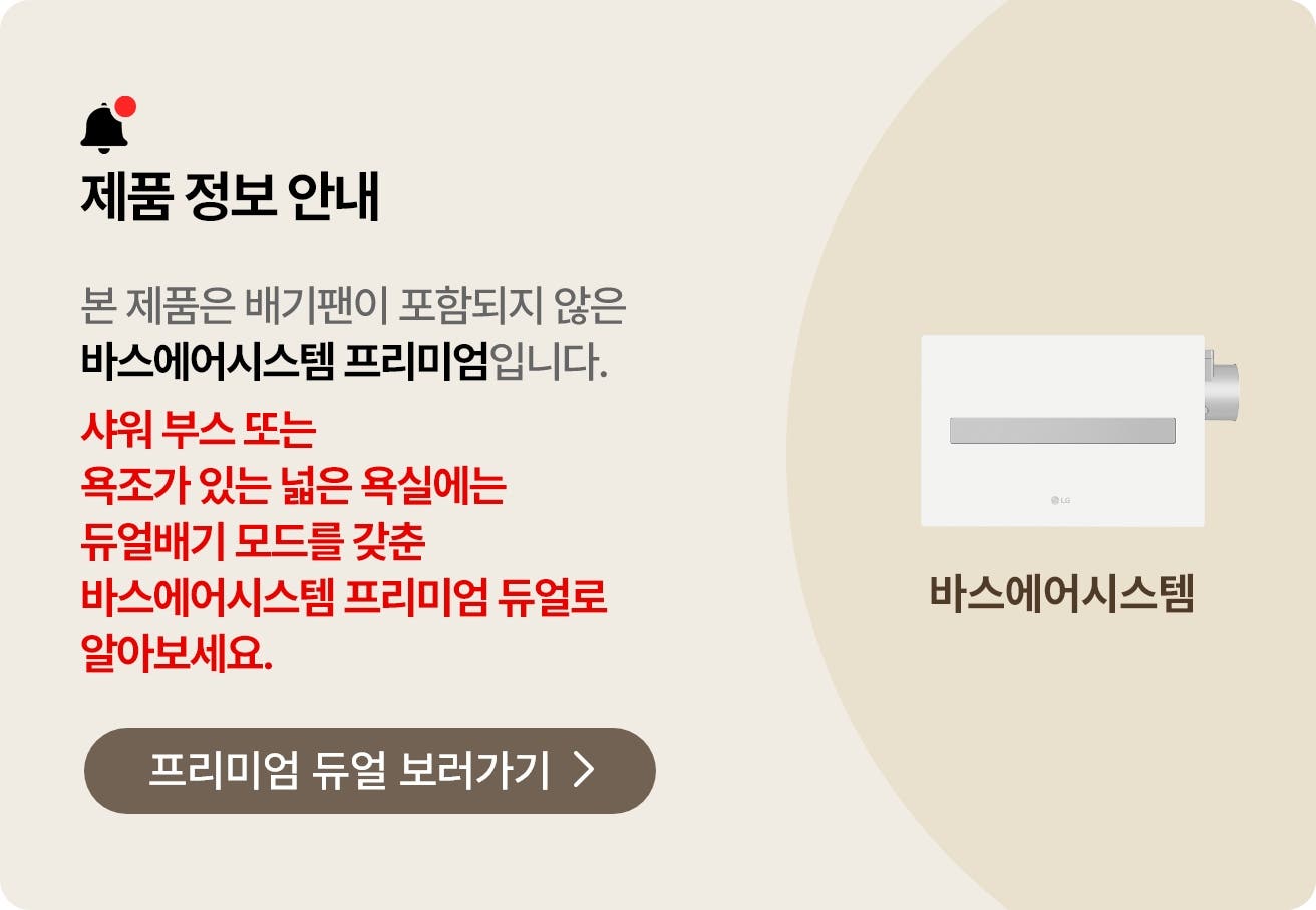 제품 정보 안내. 본 제품은 배기팬이 포함되지 않은 바스에어시스템 프리미엄입니다. 공간에 맞게 제품을 설치하면 보다 효율적인 환기 성능을 경험하실 수 있습니다. 큰 욕실에는 듀얼배기 모드를 사용할 수 있는 바스에어시스템 프리미엄 듀얼로 알아보세요..